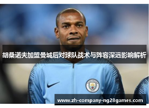 胡桑诺夫加盟曼城后对球队战术与阵容深远影响解析 胡桑诺夫加盟曼城后对球队战术与阵容深远影响解析