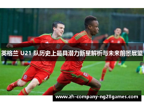 英格兰 U21 队历史上最具潜力新星解析与未来前景展望 英格兰 U21 队历史上最具潜力新星解析与未来前景展望