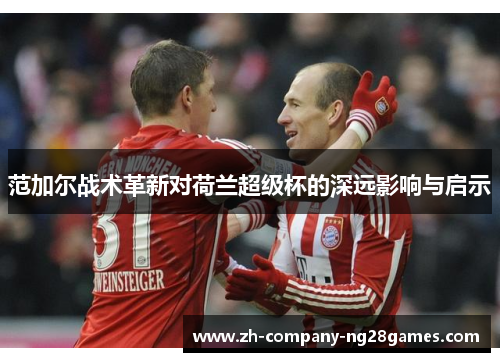范加尔战术革新对荷兰超级杯的深远影响与启示 范加尔战术革新对荷兰超级杯的深远影响与启示
