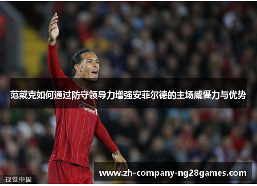 范戴克如何通过防守领导力增强安菲尔德的主场威慑力与优势 范戴克如何通过防守领导力增强安菲尔德的主场威慑力与优势