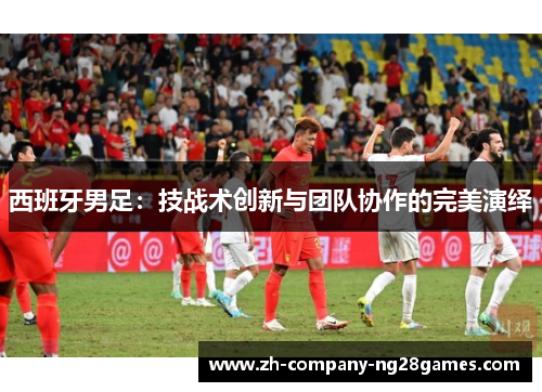西班牙男足:技战术创新与团队协作的完美演绎 西班牙男足:技战术创新与团队协作的完美演绎