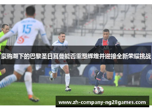豪购潮下的巴黎圣日耳曼能否重塑辉煌并迎接全新荣耀挑战 豪购潮下的巴黎圣日耳曼能否重塑辉煌并迎接全新荣耀挑战