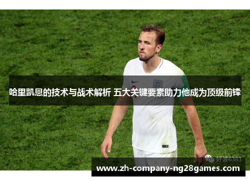 哈里凯恩的技术与战术解析 五大关键要素助力他成为顶级前锋 哈里凯恩的技术与战术解析 五大关键要素助力他成为顶级前锋