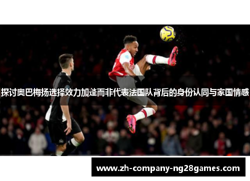探讨奥巴梅扬选择效力加蓬而非代表法国队背后的身份认同与家国情感 探讨奥巴梅扬选择效力加蓬而非代表法国队背后的身份认同与家国情感