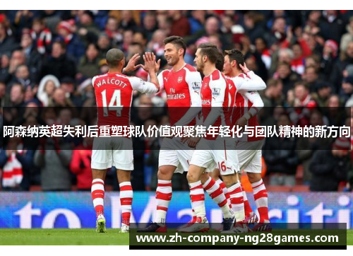 阿森纳英超失利后重塑球队价值观聚焦年轻化与团队精神的新方向 阿森纳英超失利后重塑球队价值观聚焦年轻化与团队精神的新方向