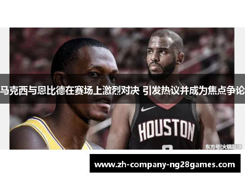 马克西与恩比德在赛场上激烈对决 引发热议并成为焦点争论