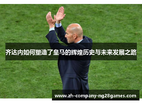 齐达内如何塑造了皇马的辉煌历史与未来发展之路