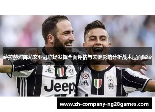 萨拉赫对阵尤文亚冠临场发挥全面评估与关键影响分析战术层面解读 萨拉赫对阵尤文亚冠临场发挥全面评估与关键影响分析战术层面解读