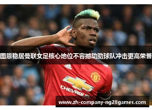 图恩稳居曼联女足核心地位不容撼动助球队冲击更高荣誉