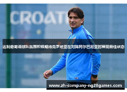 达利奇寄语球队氛围积极期待克罗地亚在对阵阿尔巴尼亚时展现最佳状态