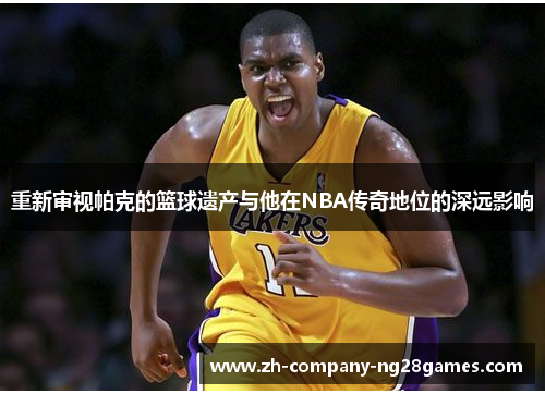 重新审视帕克的篮球遗产与他在NBA传奇地位的深远影响