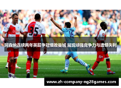阿森纳连续两年英超争冠惜败曼城 展现顽强竞争力与遗憾失利 阿森纳连续两年英超争冠惜败曼城 展现顽强竞争力与遗憾失利